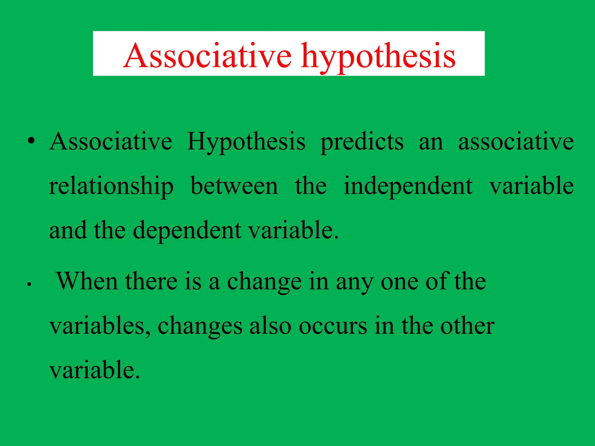 Associative hypothesis
• Associative Hypothesis predicts an associative
relationship between the independent variable
and the dependent variable.
• When there is a change in any one of the
variables, changes also occurs in the other
variable.
 