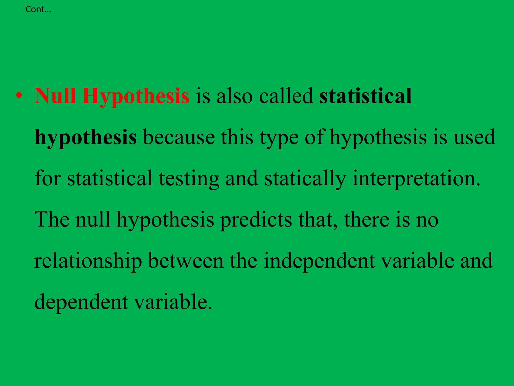 Cont…
• Null Hypothesis is also called statistical
hypothesis because this type of hypothesis is used
for statistical testing and statically interpretation.
The null hypothesis predicts that, there is no
relationship between the independent variable and
dependent variable.
 