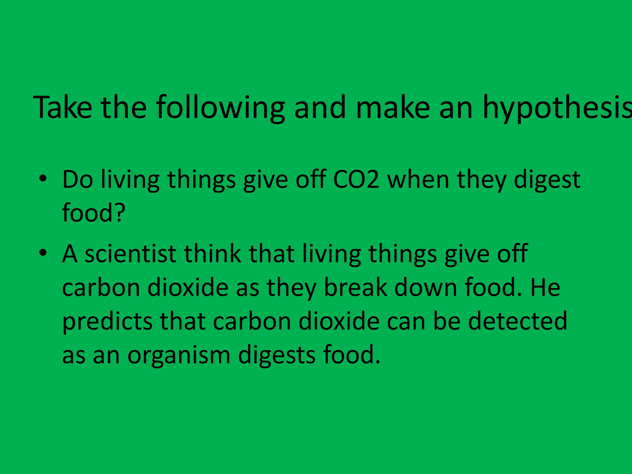 Take the following and make an hypothesis
• Do living things give off CO2 when they digest
food?
• A scientist think that living things give off
carbon dioxide as they break down food. He
predicts that carbon dioxide can be detected
as an organism digests food.
 
