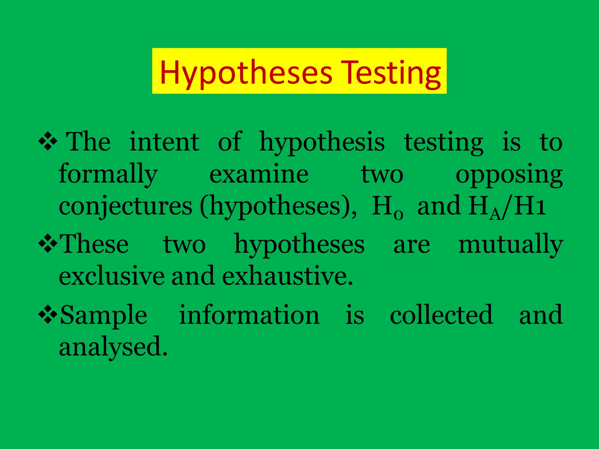 Hypotheses Testing
 The intent of hypothesis testing is to
formally examine two opposing
conjectures (hypotheses), H0 and HA/H1
These two hypotheses are mutually
exclusive and exhaustive.
Sample information is collected and
analysed.
 