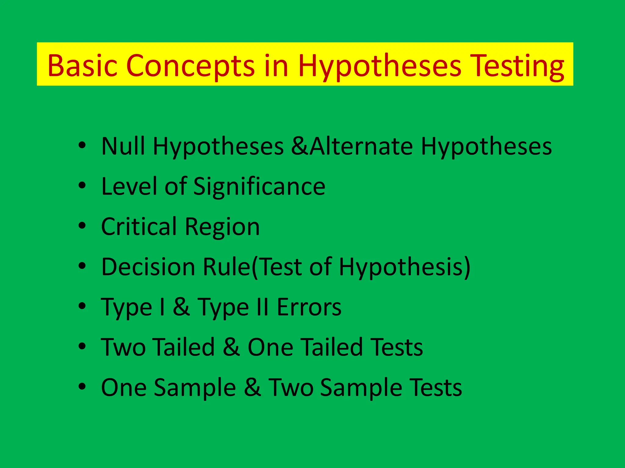 Basic Concepts in Hypotheses Testing
• Null Hypotheses &Alternate Hypotheses
• Level of Significance
• Critical Region
• Decision Rule(Test of Hypothesis)
• Type I & Type II Errors
• Two Tailed & One Tailed Tests
• One Sample & Two Sample Tests
 
