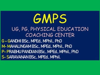 GMPS
UG, PG, PHYSICAL EDUCATION
COACHING CENTER
G – GANDHI BSc., MPEd., MPhil., PhD
M- MAHALINGAM BSc., MPEd., MPhil., PhD
P- PRABHU PANDIAN BSc., MPEd., MPhil., PhD
S- SARAVANAN BSc., MPEd., MPhil.
 