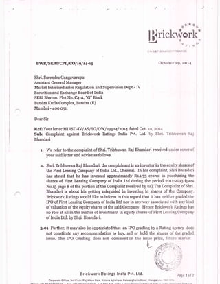 BWR/SEB | / CPI-/ CO / t9 | r.4- tg
Shri. Surendra Gangavarapu
Assistant General Manager
Market Intermediaries Regulation and Supervision Dept.- IV
Securities and Exchange Board of India
SEBI Bhavan, Plot No. C+-A, "G" Block
Bandra Kurla Complex, Bandra (E)
Mumbai - 4oo oS1.
Dear Sir,
R.ef: Your letter MIRSD-IV/AS/SG/OW lzg5z4lzor4 dated Oct.
Sub: Complaint against Brickwork Ratings India Pvt. Ltd.
Bhandari
lirickr'Yor
CLN: U67190K42007 t'IC043591
0ctobcr' r:gr:zot4
lo, 2014
by Shri. Tribhuwan
l" We refer to the complaint of Shri" Tribhuwan Raj Bhandari received
your said letter and advise as follows.
unoer cover 0
Shri" Tribhuwan Raj Bhandari, the complainant is an investor in the equiry shares of
the First Leasing Company of India Ltd., Chennai. In his complaint, Shri Bhandari
has stated that he has invested approximately Rs"r.7S crores in purchasing the
shares of First leasing Company of India Ltd during the period zorr-zor3 (para
No.r3 page B of the portion of the Complaint received by us).The Complaint of Shri.
Bhandari is about his getting misguided in investing in shares of the Company.
Brickwork Ratings would like to inform in this regard that it has neither graded the
IPO of First l.easing Company of India Ltd nor in any way associated n.it-h any ]<ind
of valuation of the equity shares of the said Company" IJence Brickwork Ratings has
no role at all in the matter of investment in equity shares of First Leasing Company
of India Ltd" by Shri. Bhandari.
g.or Further, it may also be appreciated that an IPO grading by a Rating agcncy does
not constitute any recommendation to buy, sell or hold the shares of the graded
Brickwork RatinSs lndia Pvt. Ltd,
 