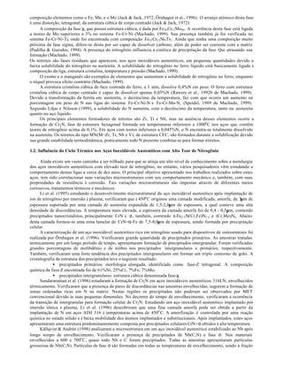 composição elementos como o Fe, Mn, e o Mo (Jack & Jack, 1972; Örnhagen et al., 1996). O arranjo atômico desta fase
é uma distorção, tetragonal, da estrutura cúbica de corpo centrado (Jack & Jack, 1972).
      A composição da fase χ, que possui estrutura cúbica, é dada por Fe36 Cr12 Mo10 . A ocorrência desta fase está ligada
a teores de Mo superiores a 3% no sistema Fe-Cr-Ni (Machado, 1999). Sua presença também já foi verificada no
sistema Fe-Cr-Ni-Ti, onde foi encontrada com composição Fe35 Cr13 Ni3 Ti7 . Ainda que tenha uma composição muito
próxima da fase sigma, difere-se desta por ser capaz de dissolver carbono, além de poder ser coerente com a matriz
(Padilha & Guesdes, 1994). A presença do nitrogênio influencia a cinética de precipitação da fase Qui atrasando sua
formação (Machado, 1999).
Os nitretos são fases residuais que aparecem, nos aços inoxidáveis austeníticos, em pequenas quantidades devido a
baixa solubilidade do nitrogênio na austenita. A solubilidade do nitrogênio no ferro líquido está basicamente ligada à
composição da liga, estrutura cristalina, temperatura e pressão (Machado, 1999).
      O cromo e o manganês são exemplos de elementos que aumentam a solubilidade do nitrogênio no ferro, enquanto
o níquel provoca efeito contrário (Machado, 1999).
      A estrutura cristalina cúbica de face centrada do ferro, a 1 atm, dissolve 0,4%N em peso. O ferro com estrutura
cristalina cúbica de corpo centrado é capaz de dissolver apenas 0,05%N (Rawers et al., 1992b de Machado, 1999).
Devido a transformação da ferrita em austeníta, o decréscimo da temperatura, faz com que ocorra um aumento na
porcentagem em peso de N nas ligas do sistema Fe-Cr-Ni-N e Fe-Cr-Mn-N, (Speidel, 1989 de Machado, 1999).
Segundo Liljas e Nilsson (1999), a solubilidade do N aumenta, com o decréscimo da temperatura, tanto na austeníta
quanto no aço líquido.
      Os principais elementos formadores de nitretos são Zr, Ti e Nb, mas na ausência desses elementos ocorre a
formação de Cr2 N, fase de estrutura hexagonal formada em temperaturas inferiores a 1000o C nos aços que contêm
teores de nitrogênio acima de 0,1%. Em aços com teores inferiores a 0,045%N, o N encontra-se totalmente dissolvido
na austenita. Os nitretos do tipo MN(M=Zr, Ti, Nb e V), de estrutura CFC, são formados durante a solidificação devido
sua grande estabilidade termodinâmica, praticamente todo N presente combina-se para formar nitretos.

1.2. Influência do Ciclo Térmico nos Aços Inoxidáveis Austeníticos com Alto Teor de Nitrogênio

      Ainda existe um vasto caminho a ser trilhado para que se atinja um alto nível de conhecimento sobre a metalurgia
dos aços inoxidáveis austeníticos com elevado teor de nitrogênio, no entanto, vários pesquisadores vêm estudando o
comportamento destas ligas a cerca de dez anos. O principal objetivo apresentado nos trabalhos realizados sobre estes
aços, tem sido correlacionar suas variações microestruturais com seu comportamento mecânico e, também, com suas
propriedades de resistência à corrosão. Tais variações microestruturais são impostas através de diferentes meios
corrosivos, tratamentos térmicos e mecânicos.
      Li et al. (1995) estudando o desenvolvimento microestrutural do aço inoxidável austenítico após implantação de
íon de nitrogênio por imersão à plasma, verificaram que à 450o C originou uma camada modificada, amorfa, de 3µm de
espessura suportada por uma camada de austenita expandida de 1,5-2,0µm de espessura, a qual conteve uma alta
densidade de discordâncias. À temperatura mais elevada, a espessura da camada amorfa foi de 0,4 - 0,5µm, contendo
precipitados nanocristalinos, principalmente CrN e α, também, contendo ε-Fe2-3N(Cr,Fe)N1-x e (Cr,Mo)Nx. Abaixo
desta camada formou-se uma zona lamelar de CrN+α-Fe de 7,5-8,0µm de espessura, sendo formada por precipitação
celular.
      A caracterização de um aço inoxidável austenítico rico em nitrogênio usado para dispositivos de osteosínteses foi
realizada por Örnhagen et al. (1996). Verificaram grande quantidade de precipitados primários. As amostras tratadas
termicamente por um longo período de tempo, apresentaram formação de precipitados intergranular. Foram verificadas
grandes porcentagens de molibdênio e de nióbio nos precipitados intergranulares e primários, respectivamente.
Também, verificaram uma forte tendência dos precipitados intergranulares em formar um triplo contorno de grão. A
cristalografia da estrutura dos precipitados teve o seguinte resultado:
             • precipitados primários: morfologia alongada, identificado como fase-Z tetragonal. A composição
química da fase-Z encontrada foi de 61%Ni, 25%Cr, 7%Fe, 7%Mo;
             • precipitados intergranulares: estrutura cúbica denominada fase-χ.
      Sundararaman et al. (1996) estudaram a formação de Cr2 N em aços inoxidáveis austeníticos 316LN, envelhecidos
térmicamente. Verificaram que a presença de pares de discordâncias nas amostras envelhecidas, sugerem a formação de
zonas ordenadas ricas em N na matriz. Nestas regiões os precipitados não puderam ser observados por MET
convencional devido às suas pequenas dimensões. No decorrer do tempo de envelhecimento, verificaram a ocorrência
da transição de intergranular para formação celular de Cr2 N. Estudando um aço inoxidável austenítico implantado por
imersão iônica à plasma, Li et al. (1996) descobriram que uma fina camada amorfa pode ser obtida a partir da
implantação de N em aços AISI 316 à temperaturas acima de 450o C. A amorfização é controlada por uma reação
química no estado sólido e à baixa mobilidade dos átomos implantados e substitucionais. Após implantados, estes aços
apresentaram uma estrutura predominantemente composta por precipitados celulares CrN+α obtidos à alta temperatura.
      Källqvist & Andrén (1998) analisaram a microestrutura em um aço inoxidável austenítico estabilizado ao Nb após
longo tempo de envelhecimento. Verificaram a presença de precipitados de Nb(C,N) e fase σ. Nos materiais
envelhecidos a 600 e 700o C, quase todo Nb e C foram precipitados. Todas as amostras apresentaram partículas
grosseiras de Nb(C,N). Partículas de fase σ são formadas em todas as temperaturas de envelhecimento, sendo a fração
 