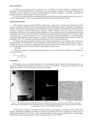 Microscopia Ótica

     A análise por microscopia ótica foi utilizada com a finalidade de revelar inclusões e contornos de grão
austeníticos, verificando desta forma a influência do teor de nitrogênio, associado às diferentes temperaturas de
tratamentos térmicos impostos ao material, na homogeneidade da estrutura resultante. Foi medida a quantidade de
inclusões presentes na microestrutura resultante do material
     O estudo da microestrutura dos aço estudado, foi realizado por técnicas de metalografia convencional, sendo as
amostras lixadas, polidas e, por fim, atacadas eletrolíticamente com solução de ácido nítrico a 60%.

Microscopia Eletrônica

      Foram captadas imagens geradas pelo MET em campo claro e campo escuro. A primeira, foi utilizada para análise
de fases e defeitos cristalinos, a partir da formação de contraste pela seleção do feixe transmitido. Os padrões de
difração obtidos a partir da difração de elétrons das partículas a serem analisadas, foram comparados com fichas obtidas
do banco de dados do software PDF (         Powder Diffration Database Manager ) como um critério de análise dos
precipitados identificados. A microanálise química, qualitativa, das fases presentes nos aços foi realizada pela técnica de
energia dispersiva de raio x (EDS). Esta técnica foi realizada em um equipamento EDAX modelo CM-12, acoplado ao MET
mencionado acima. A técnica de difração de raio X foi utilizada para caracterizar precipitados e fases intermetálicas
provenientes dos tratamentos térmicos impostos ao material. As análises foram realizadas em amostras de lâmina fina
preparadas a -20o C, 15V, utilizando uma mistura de ácido acético (95%) e ácido perclórico (5%).
      Os cálculos referentes aos padrões de difração foram realizados respeitando as Leis de Bragg, onde a distância do
feixe transmitido ao feixe difratado r no plano fotográfico é relacionado com a constante de câmera do microscópio. A
constante de câmera é o produto do comprimento de onda λ pelas distância efetiva das amostras ao filme L. Assim, a
Lei de Bragg para difração de elétrons, em MET, é apresentada da seguinte forma
         rd = λL                                                                                                        (1)
      A distância interplanar d é calculada a partir do parâmetro de rede a e dos índices de Miller (h k l), aplicando a
expressão dada por
                   a2
      d2 =                                                                                                                        (2)
              h2 + k 2 + l 2
3. Resultados

     Na Figura[1-a] nota-se a presença de nitreto de cromo, precipitado após forjamento e laminação a quente, seu
modelo de difração está representado na Figura[1-b]. A Figura [1-c] mostram a microestrura do material no estado
solubilizado, observa-se nestas micrografias a presença de inclusões.




            Cr 2 N




                     (a)                                       (b)                                          (c)
  Figura 1 – (a) Fotomicrografia eletrônica de transmissão, em campo claro, presença de precipitados de diferentes morfologia -
 Lâmina fina; (b) difratograma de Cr2N, identificado em (a); (c) fotomicrografia ótica, presença de inclusões na matriz austenítica.
                                     Ácido nítrico 60%, 1,5V - Aço ISO 5832-9 solubilizado.

      Na Figura [2-a] verifica-se a presença de nitreto de nióbio, com morfologia esferoidal, na mesma figura estão
presentes precipitados alongados. O modelo de difração do precipitado Nb-N está registrado na Figura [2-b]. O
difratrograma da Figura [2-c], confirma o nitreto, em forma alongada, sendo uma fase intermetálica Z. O espectrograma
da Figura [3], mostra a grande presença de Nb na composição da fase Z (Fe-Cr-NbN).
 