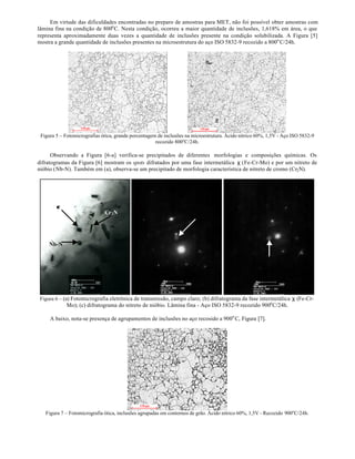 Em virtude das dificuldades encontradas no preparo de amostras para MET, não foi possível obter amostras com
lâmina fina na condição de 800o C. Nesta condição, ocorreu a maior quantidade de inclusões, 1,618% em área, o que
representa aproximadamente duas vezes a quantidade de inclusões presente na condição solubilizada. A Figura [5]
mostra a grande quantidade de inclusões presentes na microestrutura do aço ISO 5832-9 recozido a 800o C/24h.




 Figura 5 – Fotomicrografias ótica, grande porcentagem de inclusões na microestrutura. Ácido nítrico 60%, 1,5V - Aço ISO 5832-9
                                                      recozido 800oC/24h.

      Observando a Figura [6-a] verifica-se precipitados de diferentes morfologias e composições químicas. Os
difratogramas da Figura [6] mostram os spots difratados por uma fase intermetálica χ (Fe-Cr-Mo) e por um nitreto de
nióbio (Nb-N). Também em (a), observa-se um precipitado de morfologia característica de nitreto de cromo (Cr2 N).




        χ
                              Cr 2 N




     Nb-N




 Figura 6 – (a) Fotomicrografia eletrônica de transmissão, campo claro; (b) difratograma da fase intermetálica χ (Fe-Cr-
             Mo); (c) difratograma do nitreto de nióbio. Lâmina fina - Aço ISO 5832-9 recozido 900o C/24h.

     A baixo, nota-se presença de agrupamentos de inclusões no aço recosido a 900o C, Figura [7].




   Figura 7 – Fotomicrografia ótica, inclusões agrupadas em contornos de grão. Ácido nítrico 60%, 1,5V - Recozido 900oC/24h.
 