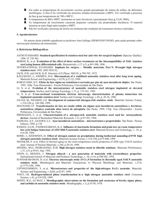 √    Em todas as temperaturas de recozimento ocorreu grande precipitação de nitreto de nióbio, de diferentes
           morfologias. A fase Z foi verificada nas amostras tratadas termicamente a 600o C. Foi verificada a presença
           da fase χ nas temperaturas de 700 e 900o C;
      √    A temperatura de 800 e 900o C mostraram-se mais favoráveis à precipiatção (fase χ, Cr2 N, NbN);
      √    As temperaturas de recozimento causaram pequenas variações nas propriedades mecânicas. O material
           mostrou-se mais frágil após tratados a 900o C.
      √    Não foi verificada a presença de ferrita em nenhuma das condições de tratamento térmico realizadas.

5. Agradecimentos

      Os autores deste trabalho agradecem ao professor Juno Gallego (DEM/FEIS/UNESP), pela ajuda prestada sobre
microscopia eletrônica de transmissão.

6. Referências Bibliográficas

ASTM STANDARD. Standard specification fo stainless steel bar and wire for surgical implants (Speciao Quality).
    1996. (F 138–86).
BORDJI, K. et al. Evaluation of the effect of three surface treatments on the biocompatibility of 316L stainless
    steel using human differentiated cells. Biomaterials, v.17, n.5, p.491-500, 1996.
INTERNATIONAL STANDARD. Implants for surgery – Metallic materials. Part 9: Wrought high nitrogen
    stainless steel. 1992. (ISO 5832-9).
JACK, D.H. and JACK, K.H. Structure of Z-Phase, NbCrN. p.790-792, 1972.
KÄLLQVIST, J., ANDRÉN, H.O. Microanalysis of a stabilised austenitic stainless steel after long term ageing.
    Materials Scienc and Engineering, v.A270, p.27-32, 1999.
KOBAYASHI, D.Y. Efeito da fase sigma na resistência à corrosão por pite de aços inoxidáveis dúplex. São Paulo,
    1995, 189p. Tese (Doutorado) - Escola Politécnica, Universidade de São Paulo.
LI, X. et al. Evolution of the microstructure of austenitic stainless steel nitrogen implanted at elevated
    temperatures. Surface and Coatings Tecnology, v.71, p. 175-181, 1995.
LI, X. et al. Cross-sectional transmission electron microscopy characterisation of plasma immersion ion
    implanted austenitic stainless steel. Surface and Coatings Tecnology, v.85, p. 28-36, 1996.
LILJAS, M., NILSSON, J.O. Development of commercial nitrogen-rich stainless steels . Materials Science Forum,
    v.318-320, p. 189-200, 1999.
MACHADO, I.F. Transformações de fase no estado sólido em alguns aços inoxidáveis austeníticos e ferríticos-
    austeníticos (dúplex) contendo altos teores de nitrogênio. São Paulo, 1999, 176p. Tese (Doutorado) - Escola
    Politécnica, Universidade de São Paulo.
ÖRNHAGEN, C. et al. Characterization of a nitrogen-rich austenitic stainless steel used for osteosynthesis
    devices. Journal of Biomedical Materials Research, v.31, p.97-103, 1996.
PADILHA, A.F., GUEDES, L.C. Aços inoxidáveis austeníticos – microestrutura e propriedades. São Paulo: Hemus
    Editora, 1994. p.170.
RAMAN, S.G.R., PADMANABHAN, K.A. Influence of martensite formation and grain size on room temperature
    low cycle fatigue behaviour of AISI 304LN austenitic stainless steel. Materials Science and Technology, v. 10, p.
    614-20, 1994.
ROMU, J., HÄNNINEN, H. Effect of nitrogen content on precipitation during isothermal annealing of P/M high
    nitrogen austenitic stainless steels . Materials Science Forum, v.318-320, p.673-680, 1999.
SHANKAR, P. et al. Effect of thermal aging on the room temperature tensile properties of AISI type 316LN stainless
    steel. Journal of Nuclear Materials, v.264, p.29-34, 1999.
SPEIDEL, M.O., PEDRAZZOLI, R.M. High nitrogen stainless steels in chloride solutions. Materials Performance,
    v.31, n.9, p.59-61, Sep. 1992.
STEIN, G., MENZEL, J. Nitrogen alloyed – a new generation of materials with extraordinary properties.
    International Journal of Materials and Products Technology, v. 10, n.3-6, p.290-302, 1995.
SUNDARARAMAN, D. et al. Electron microscopic study of Cr 2 N formation in thermally aged 316LN austenitic
    stainless steels . Metallurgical and Materials Transactions A: Physical Metallurgy and Materials, v.27A,
    p.1175-1186, 1996.
USTINOVSHIKOV, Y. et al. Microstructure and properties of the high-nitrogen Fe-Cr austenite. Materials
    Science and Engineering, v.A262, p.82-87, 1999.
VOGT, J.B. Hydrogen-induced phase transformation in a high nitrogen austenitic stainless steel. Corrosion
    Science, v.41, p.519-528, 1999.
WHITE, W.E., LE MAY, I. Metallographic observations on the formation and occurence of ferrite, sigma phase,
    and carbides in austenitic stainless steels . Metallography, v.3, p.35-50, 1970.
 