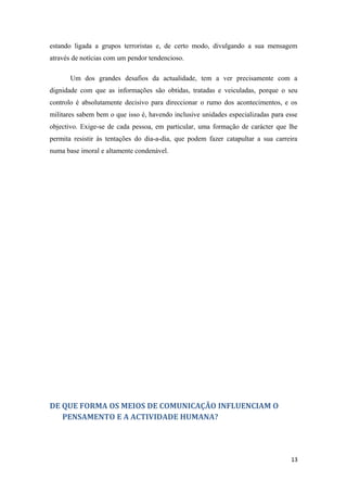 estando ligada a grupos terroristas e, de certo modo, divulgando a sua mensagem
através de notícias com um pendor tendencioso.

       Um dos grandes desafios da actualidade, tem a ver precisamente com a
dignidade com que as informações são obtidas, tratadas e veiculadas, porque o seu
controlo é absolutamente decisivo para direccionar o rumo dos acontecimentos, e os
militares sabem bem o que isso é, havendo inclusive unidades especializadas para esse
objectivo. Exige-se de cada pessoa, em particular, uma formação de carácter que lhe
permita resistir às tentações do dia-a-dia, que podem fazer catapultar a sua carreira
numa base imoral e altamente condenável.




DE QUE FORMA OS MEIOS DE COMUNICAÇÃO INFLUENCIAM O
   PENSAMENTO E A ACTIVIDADE HUMANA?




                                                                                  13
 