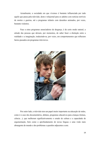 Actualmente, a sociedade em que vivemos é bastante influenciada por tudo
aquilo que passa pela televisão, deste o telejornal para os adultos com notícias terríveis
de mortes e guerras, até a programas infantis com desenhos animados, por vezes,
bastante violentos.

       Face a estes programas anunciadores de desgraça, é de certo modo natural, a
atitude das pessoas que deixam, por momentos, de saber fazer a distinção entre a
realidade e a imaginação, traduzindo-se, por vezes, em comportamentos que reflectem
factos passados em programas televisivos.




       Por outro lado, a televisão tem um papel muito importante na educação de todos,
como é o caso dos documentários, debates, programas educativos para crianças (leitura,
ciência…), que melhoram significativamente o estado de cultura e a capacidade de
argumentação, bem como o aprofundamento de novas línguas e uma visão mais
abrangente do mundo e dos problemas e questões adjacentes a este.


                                                                                       14
 
