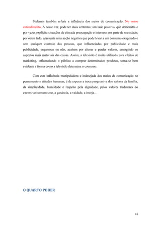 Podemos também referir a influência dos meios de comunicação. No nosso
entendimento, A nosso ver, pode ter duas vertentes; um lado positivo, que demonstra e
por vezes explicita situações de elevada preocupação e interesse por parte da sociedade;
por outro lado, apresenta uma acção negativa que pode levar a um consumo exagerado e
sem qualquer controlo das pessoas, que influenciadas por publicidade e mais
publicidade, enganosas ou não, acabam por alterar e perder valores, emergindo os
aspectos mais materiais das coisas. Assim, a televisão é muito utilizada para efeitos de
marketing, influenciando o público a comprar determinados produtos, torna-se bem
evidente a forma como a televisão determina o consumo.

       Com esta influência manipuladora e indesejada dos meios de comunicação no
pensamento e atitudes humanas, é de esperar a troca progressiva dos valores da família,
da simplicidade, humildade e respeito pela dignidade, pelos valores tradutores do
excessivo consumismo, a ganância, a vaidade, a inveja…




O QUARTO PODER




                                                                                     15
 
