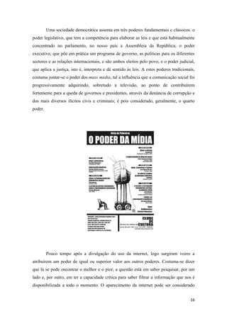 Uma sociedade democrática assenta em três poderes fundamentais e clássicos: o
poder legislativo, que tem a competência para elaborar as leis e que está habitualmente
concentrado no parlamento, no nosso país a Assembleia da República; o poder
executivo, que põe em prática um programa de governo, as políticas para os diferentes
sectores e as relações internacionais, e são ambos eleitos pelo povo; e o poder judicial,
que aplica a justiça, isto é, interpreta e dá sentido às leis. A estes poderes tradicionais,
costuma juntar-se o poder dos mass media, tal a influência que a comunicação social foi
progressivamente adquirindo, sobretudo a televisão, ao ponto de contribuírem
fortemente para a queda de governos e presidentes, através da denúncia de corrupção e
dos mais diversos ilícitos civis e criminais; é pois considerado, geralmente, o quarto
poder.




         Pouco tempo após a divulgação do uso da internet, logo surgiram vozes a
atribuírem um poder de igual ou superior valor aos outros poderes. Costuma-se dizer
que lá se pode encontrar o melhor e o pior, a questão está em saber pesquisar, por um
lado e, por outro, em ter a capacidade crítica para saber filtrar a informação que nos é
disponibilizada a todo o momento. O aparecimento da internet pode ser considerado


                                                                                         16
 