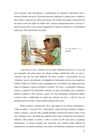 uma revolução, pela massificação e globalização de conteúdos importantes para o
desenvolvimento dos povos. É possível procurar ajuda para os estudos, para o trabalho e
para o lazer; é possível que várias, não poucas, mas milhões de pessoas comuniquem de
um lado ao outro do globo em tempo real; é possível transaccionar bens e serviços; é
possível quase tudo o que a nossa imaginação for capaz de descobrir e, eventualmente
muito mais. Mas não há bela sem senão.




                                                                3- Os jovens e a
                                                                internet.




       Como tudo na vida, a internet tem um poder altamente pernicioso; e é esse que
tem emergido com muita força nos últimos tempos, justificando cada vez mais a
“alcunha” que lhe tem sido atribuído. De facto, recordo o aparecimento do site
‘wikileaks’, que se tem dedicado à divulgação de informações secretas com origem nos
Estados Unidos da América, como o paradigma de um problema que ainda estaremos
longe de imaginar os piores desfechos e cenários. No início, os jornalistas exultaram,
porque o manancial de informações abastecia as suas necessidades para construírem
histórias vendáveis. Mas a pouco e pouco, de uma informação estritamente militar,
evoluiu-se para a publicitação de dados que colocam em risco a vida de civis em
qualquer parte do mundo, e nessa medida ninguém está a salvo.

       Muitos criticam a política dos EUA, que apesar de ter muitas contradições e
‘rabos de palha’, é um país livre e democrático, onde coexistem diferentes religiões,
credos e culturas, e que tem sido o grande guardião e protector de muitos outros. E por
isso, exaltaram com o desvendar dos segredos; como eram caracterizados presidentes e
ministros. Mas quando se passou a saber os locais de alto risco para a segurança
internacional, se fossem atacados por terroristas, que incluíam desde fábricas de
medicamentos, ao canal do panamá, entre outros, em diferentes continentes e na maioria

                                                                                    17
 