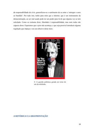 da responsabilidade de civis, generalizou-se o sentimento de se estar a ‘entregar o ouro
ao bandido’. Por tudo isto, tenho para mim que a internet, que é um instrumento da
democratização, ao ser mal usado pode ter um poder para lá do que alguma vez se terá
calculado. Como se costuma dizer, liberdade é responsabilidade, mas nem todos são
capazes disso. Esperemos que o pior não aconteça, e que seja possível introduzir alguma
regulação que impeça o seu uso abusivo deste meio.




                           4- A questão polémica gerada em torno do
                           site da wikileaks.




A RETÓRICA E A ARGUMENTAÇÃO


                                                                                     18
 