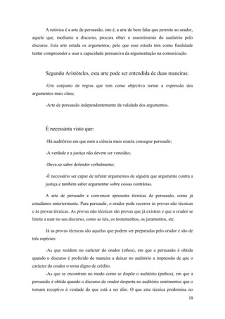 A retórica é a arte de persuasão, isto é, a arte de bem falar que permite ao orador,
aquele que, mediante o discurso, procura obter o assentimento do auditório pelo
discurso. Esta arte estuda os argumentos, pelo que esse estudo tem como finalidade
tentar compreender e usar a capacidade persuasiva da argumentação na comunicação.



       Segundo Aristóteles, esta arte pode ser entendida de duas maneiras:

       -Um conjunto de regras que tem como objectivo tornar a expressão dos
argumentos mais clara;

       -Arte de persuasão independentemente da validade dos argumentos.




       É necessária visto que:

       -Há auditórios em que nem a ciência mais exacta consegue persuadir;

       -A verdade e a justiça não devem ser vencidas;

       -Deve-se saber defender verbalmente;

       -É necessário ser capaz de refutar argumentos de alguém que argumente contra a
       justiça e também saber argumentar sobre coisas contrárias.

       A arte de persuadir e convencer apresenta técnicas de persuasão, como já
estudámos anteriormente. Para persuadir, o orador pode recorrer às provas não técnicas
e às provas técnicas. As provas não técnicas são provas que já existem e que o orador se
limita a usar no seu discurso, como as leis, os testemunhos, os juramentos, etc.

       Já as provas técnicas são aquelas que podem ser preparadas pelo orador e são de
três espécies:

       -As que residem no carácter do orador (ethos), em que a persuasão é obtida
quando o discurso é proferido de maneira a deixar no auditório a impressão de que o
carácter do orador o torna digno de crédito.
       -As que se encontram no modo como se dispõe o auditório (pathos), em que a
persuasão é obtida quando o discurso do orador desperta no auditório sentimentos que o
tornam receptivo à verdade do que está a ser dito. O que esta técnica predomina no
                                                                                        19
 