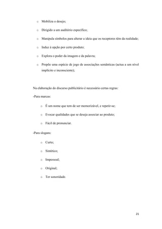 o   Mobiliza o desejo;

  o   Dirigido a um auditório específico;

  o   Manipula símbolos para alterar a ideia que os receptores têm da realidade;

  o   Induz à opção por certo produto;

  o   Explora o poder da imagem e da palavra;

  o   Propõe uma espécie de jogo de associações semânticas (actua a um nível
      implícito e inconsciente);




Na elaboração do discurso publicitário é necessário certas regras:

-Para marcas:

      o   É um nome que tem de ser memorizável, e repetir-se;

      o   Evocar qualidades que se deseja associar ao produto;

      o   Fácil de pronunciar.

-Para slogans:

      o   Curto;

      o   Sintético;

      o   Impessoal;

      o   Original;

      o   Ter sonoridade.




                                                                             21
 