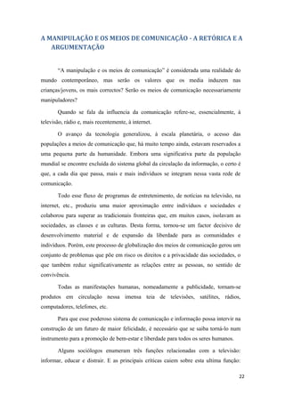 A MANIPULAÇÃO E OS MEIOS DE COMUNICAÇÃO - A RETÓRICA E A
   ARGUMENTAÇÃO


       “A manipulação e os meios de comunicação” é considerada uma realidade do
mundo contemporâneo, mas serão os valores que os media induzem nas
crianças/jovens, os mais correctos? Serão os meios de comunicação necessariamente
manipuladores?

       Quando se fala da influencia da comunicação refere-se, essencialmente, à
televisão, rádio e, mais recentemente, à internet.

       O avanço da tecnologia generalizou, à escala planetária, o acesso das
populações a meios de comunicação que, há muito tempo ainda, estavam reservados a
uma pequena parte da humanidade. Embora uma significativa parte da população
mundial se encontre excluída do sistema global da circulação da informação, o certo é
que, a cada dia que passa, mais e mais indivíduos se integram nessa vasta rede de
comunicação.

       Todo esse fluxo de programas de entretenimento, de notícias na televisão, na
internet, etc., produziu uma maior aproximação entre indivíduos e sociedades e
colaborou para superar as tradicionais fronteiras que, em muitos casos, isolavam as
sociedades, as classes e as culturas. Desta forma, tornou-se um factor decisivo de
desenvolvimento material e de expansão da liberdade para as comunidades e
indivíduos. Porém, este processo de globalização dos meios de comunicação gerou um
conjunto de problemas que põe em risco os direitos e a privacidade das sociedades, o
que também reduz significativamente as relações entre as pessoas, no sentido de
convivência.

       Todas as manifestações humanas, nomeadamente a publicidade, tornam-se
produtos em circulação nessa imensa teia de televisões, satélites, rádios,
computadores, telefones, etc.

       Para que esse poderoso sistema de comunicação e informação possa intervir na
construção de um futuro de maior felicidade, é necessário que se saiba torná-lo num
instrumento para a promoção de bem-estar e liberdade para todos os seres humanos.

       Alguns sociólogos enumeram três funções relacionadas com a televisão:
informar, educar e distrair. E as principais críticas caiem sobre esta ultima função:

                                                                                    22
 