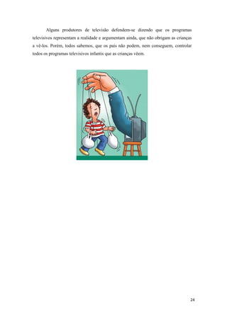 Alguns produtores de televisão defendem-se dizendo que os programas
televisivos representam a realidade e argumentam ainda, que não obrigam as crianças
a vê-los. Porém, todos sabemos, que os pais não podem, nem conseguem, controlar
todos os programas televisivos infantis que as crianças vêem.




                                                                                  24
 