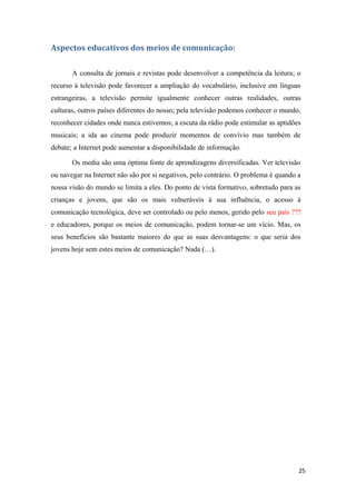 Aspectos educativos dos meios de comunicação:

       A consulta de jornais e revistas pode desenvolver a competência da leitura; o
recurso à televisão pode favorecer a ampliação do vocabulário, inclusive em línguas
estrangeiras, a televisão permite igualmente conhecer outras realidades, outras
culturas, outros países diferentes do nosso; pela televisão podemos conhecer o mundo,
reconhecer cidades onde nunca estivemos; a escuta da rádio pode estimular as aptidões
musicais; a ida ao cinema pode produzir momentos de convívio mas também de
debate; a Internet pode aumentar a disponibilidade de informação.

       Os media são uma óptima fonte de aprendizagens diversificadas. Ver televisão
ou navegar na Internet não são por si negativos, pelo contrário. O problema é quando a
nossa visão do mundo se limita a eles. Do ponto de vista formativo, sobretudo para as
crianças e jovens, que são os mais vulneráveis à sua influência, o acesso à
comunicação tecnológica, deve ser controlado ou pelo menos, gerido pelo seu país ???
e educadores, porque os meios de comunicação, podem tornar-se um vício. Mas, os
seus benefícios são bastante maiores do que as suas desvantagens: o que seria dos
jovens hoje sem estes meios de comunicação? Nada (…).




                                                                                     25
 