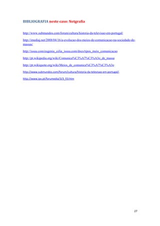 BIBLIOGRAFIA neste caso: Netgrafia


http://www.submundos.com/forum/cultura/historia-da-televisao-em-portugal/

http://imediaj.net/2008/04/16/a-evolucao-dos-meios-de-comunicacao-na-sociedade-de-
massas/

http://issuu.com/eugenia_celia_issuu.com/docs/tipos_meio_comunicacao

http://pt.wikipedia.org/wiki/Comunica%C3%A7%C3%A3o_de_massa

http://pt.wikiquote.org/wiki/Meios_de_comunica%C3%A7%C3%A3o

http://www.submundos.com/forum/cultura/historia-da-televisao-em-portugal/.

http://www.ipv.pt/forumedia/3/3_fi3.htm




                                                                                 27
 