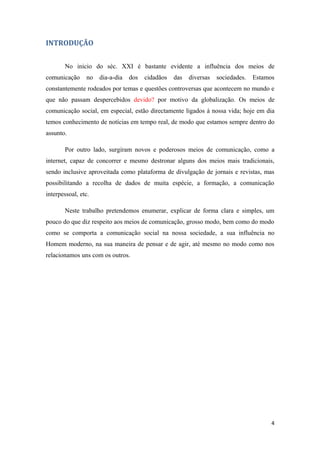 INTRODUÇÃO


       No inicio do séc. XXI é bastante evidente a influência dos meios de
comunicação     no   dia-a-dia   dos   cidadãos   das   diversas   sociedades.   Estamos
constantemente rodeados por temas e questões controversas que acontecem no mundo e
que não passam despercebidos devido? por motivo da globalização. Os meios de
comunicação social, em especial, estão directamente ligados à nossa vida; hoje em dia
temos conhecimento de notícias em tempo real, de modo que estamos sempre dentro do
assunto.

       Por outro lado, surgiram novos e poderosos meios de comunicação, como a
internet, capaz de concorrer e mesmo destronar alguns dos meios mais tradicionais,
sendo inclusive aproveitada como plataforma de divulgação de jornais e revistas, mas
possibilitando a recolha de dados de muita espécie, a formação, a comunicação
interpessoal, etc.

       Neste trabalho pretendemos enumerar, explicar de forma clara e simples, um
pouco do que diz respeito aos meios de comunicação, grosso modo, bem como do modo
como se comporta a comunicação social na nossa sociedade, a sua influência no
Homem moderno, na sua maneira de pensar e de agir, até mesmo no modo como nos
relacionamos uns com os outros.




                                                                                       4
 