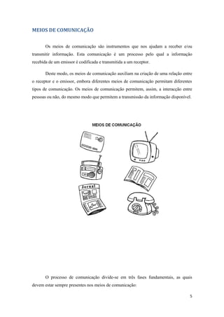 MEIOS DE COMUNICAÇÃO


       Os meios de comunicação são instrumentos que nos ajudam a receber e/ou
transmitir informação. Esta comunicação é um processo pelo qual a informação
recebida de um emissor é codificada e transmitida a um receptor.

       Deste modo, os meios de comunicação auxiliam na criação de uma relação entre
o receptor e o emissor, embora diferentes meios de comunicação permitam diferentes
tipos de comunicação. Os meios de comunicação permitem, assim, a interacção entre
pessoas ou não, do mesmo modo que permitem a transmissão da informação disponível.




       O processo de comunicação divide-se em três fases fundamentais, as quais
devem estar sempre presentes nos meios de comunicação:

                                                                                 5
 
