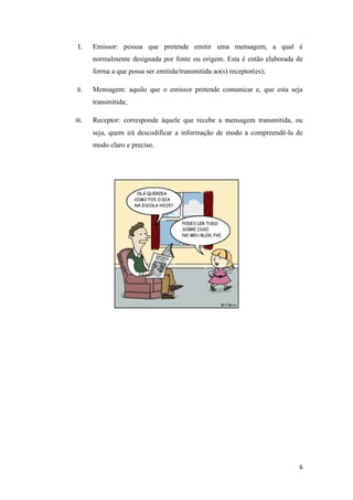 I.    Emissor: pessoa que pretende emitir uma mensagem, a qual é
       normalmente designada por fonte ou origem. Esta é então elaborada de
       forma a que possa ser emitida/transmitida ao(s) receptor(es);

 II.   Mensagem: aquilo que o emissor pretende comunicar e, que esta seja
       transmitida;

III.   Receptor: corresponde àquele que recebe a mensagem transmitida, ou
       seja, quem irá descodificar a informação de modo a compreendê-la de
       modo claro e preciso.




                                                                         6
 