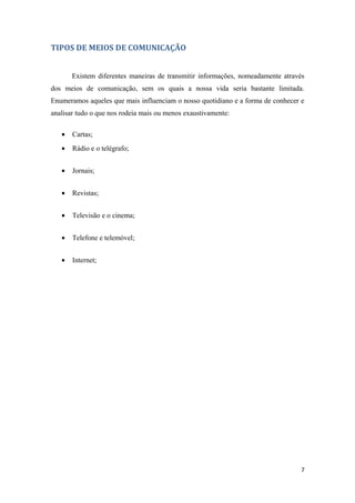 TIPOS DE MEIOS DE COMUNICAÇÃO


       Existem diferentes maneiras de transmitir informações, nomeadamente através
dos meios de comunicação, sem os quais a nossa vida seria bastante limitada.
Enumeramos aqueles que mais influenciam o nosso quotidiano e a forma de conhecer e
analisar tudo o que nos rodeia mais ou menos exaustivamente:

   •   Cartas;
   •   Rádio e o telégrafo;


   •   Jornais;


   •   Revistas;


   •   Televisão e o cinema;


   •   Telefone e telemóvel;


   •   Internet;




                                                                                 7
 