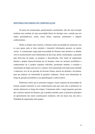 HISTÓRIA DOS MEIOS DE COMUNICAÇÃO


       Os meios de comunicação, genericamente considerados, não são uma invenção
moderna mas resultam de uma necessidade básica de interagir com o mundo que nos
rodeia permitindo-nos, assim, trocar ideias, expressar sentimentos e adquirir
conhecimentos.

       Desde os tempos mais remotos, o Homem sentiu necessidade de comunicar com
os seus iguais, para se fazer entender e transmitir informações pessoais ou mesmo
sociais. A comunicação surgiu pela necessidade do Homem mais primitivo se debater
com os acontecimentos mais rudimentares do dia-a-dia, desde a alimentação, e passando
pelo bem-estar do grupo, ao perigoso e desconhecido. Este modo de organização
durante o próprio desenvolvimento do ser humano, como ser racional, possibilitou o
conhecimento de si próprio enquanto indivíduo, permitindo também a evolução e
estruturação da língua entre povos e culturas. Esta transmissão oral ainda muito limitada
e imprecisa, teve de ser gravada, de diversas formas, através do desenho e da pintura,
para que pudesse ser transmitida às gerações vindouras. Assim, essa transmissão ao
longo de gerações possibilitou a sua aprendizagem e sobrevivência.

       Poderemos referir que as primeiras imagens visuais surgiram da necessidade do
homem caçador transmitir os seus conhecimentos para que estes não se perdessem ou
mesmo alterassem ao longo dos tempos. Começaram então a surgir pequenas gravuras
das vivências naturais do Homem, que se podem entender como os primeiros princípios
do aparecimento dos meios comunicações modernos, não em massa mas sim com a
finalidade de organização entre grupos.




                                                                                       8
 