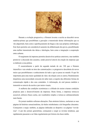Durante a evolução progressiva, o Homem inventa a escrita ao descobrir novas
matérias-primas que possibilitam a gravação e transmissão destas informações que se
vão adquirindo, bem como o aperfeiçoamento da língua e das suas próprias simbologias.
Este facto permitiu um considerável aumento da alfabetização dos povos, possibilitando
uma melhor transmissão das ideias e ideologias, bem como a integração e cooperação
entre culturas.
       O surgimento da imprensa permitiu desenvolver práticas anteriores, mas também
promover a discussão dos assuntos, sendo possível através da criação de empresas que
se dedicam a essa prática.
       É essencialmente a partir da segunda metade do séc. XX que o Homem
intensifica o seu estudo na área das comunicações e a progressiva descoberta de novos
meios que possibilitaram o conhecimento de tudo o que se passa no mundo. O que foi
importante para uma maior qualidade da vida e da relação com os outros; Paralelamente
despoletou uma necessidade crescente de saber mais a respeito das diferentes formas de
comunicação rápida e dos seus conteúdos. A informação, de oral passou também a
transmitir-se através da escrita e por meios visuais.
       A melhoria das condições económicas e a difusão do ensino criaram condições
propícias para o desenvolvimento da imprensa. Desta forma, a imprensa tornou-se
acessível, utilizava frases curtas, um vocabulário simples e tornou-se substancialmente
mais barata.
       Os jornais também sofreram alterações. Para atraírem leitores, encheram as suas
páginas de histórias sensacionalistas, de títulos mirabolantes e de fotografias chocantes.
Começaram a surgir, também, as páginas dedicadas ao desporto e as páginas “cor-de-
rosa”. A par dos jornais generalistas, começaram a surgir as revistas temáticas, que
rapidamente passaram a ser lidas regularmente por leitores da classe média.


                                                                                        9
 