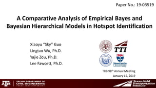 A Comparative Analysis of Empirical Bayes and
Bayesian Hierarchical Models in Hotspot Identification
Xiaoyu “Sky” Guo
Lingtao Wu, Ph.D.
Yajie Zou, Ph.D.
Lee Fawcett, Ph.D.
TRB 98th Annual Meeting
January 15, 2019
Paper No.: 19-03519