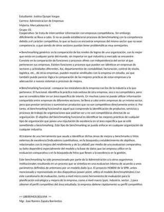Estudiante: Justina Quispe Vargas
Carrera: Administracion de Empresas
Materia: Mercadotecnia 5
Grupo: 01
Cooperativo: Se trata de intercambiar información con empresas competidoras. Sin embargo
difícilmente se lleva a cabo. Si no se puede establecerse procesos de benchmarking con la competencia
debido a el carácter competitivo, lo que se busca es encontrar empresas del mismo sector que no sean
competencia, o que siendo de otros sectores puedan tener problemáticas muy semejantes.
• Benchmarking genérico: es la comparación de los niveles de logros de una organización, con lo mejor
que exista en cualquier parte del mundo, sin importar en qué industria o mercado se encuentre.
Consiste en la comparación de funciones o procesos afines con independencia del sector al que
pertenecen sus empresas. Existen funciones y procesos que pueden ser idénticos en empresas de
sectores y actividades diferentes. Así, departamentos de contabilidad, facturación, control de stocks,
logística, etc., de otras empresas, pueden mostrar similitudes con la empresa en estudio, así que
también puede parecer lógica la comparación de las mejores prácticas de estas empresas y la
adecuación a nuevos sistemas o procesos de mejora.
• Benchmarking funcional : comparar los estándares de la empresa con los de la industria a la que
pertenece. El funcional, identifica la práctica más exitosa de otra empresa, sea o no competidora, pero
que se considera líder en un área específica de interés. En muchos casos se puede utilizar información
compartida entre empresas de diferentes sectores. Se lleva a cabo entre empresas de un mismo sector,
pero que prestan servicios o suministran productos que no son competitivos directamente entre si. Por
tanto, el benchmarking funcional es aquel que comprende la identificación de productos, servicios y
procesos de trabajo de organizaciones que podrían ser y no son competidoras directas de su
organización. El objetivo del benchmarking funcional es identificar las mejores prácticas de cualquier
tipo de organización que posea una reputación de excelencia en el área específica que se esté
sometiendo a benchmarking. Este tipo de benchmarking se puede enfocar en cualquier organización de
cualquier industria.
Al tratarse de una herramienta que ayuda a identificar dichas áreas de mejora y benchmarks o hitos
externos de excelencia (indicadores cuantitativos, en la búsqueda y establecimiento de objetivos,
relacionados con la mejora del rendimiento y de la calidad) por medio de una evaluacion comparativa,
su éxito dependerá especialmente del modelo y la base de datos que las empresa utilice en la
evaluacion comparativa y en la búsqueda de hitos que lleven a la excelencia en la gestión.
Este benchmarking ha sido promocionado por parte de la Administración y/o otros organismos
institucionales resultando en un proceso que se sintetiza en una evaluacion interna de acuerdo a unos
parámetros definidos de antemano por un modelo dado (p.e. El proyecto HOBEKI de la SPRI ,antes
mencionado y representado en dos diapositivas power point, utiliza el modelo BenchmarkIndex).Con
este cuestionario de evaluación, tanto a nivel micro,como herramienta de evaluación para la
planificación estratégica y mejora de la empresa, como a nivel macro (país, industria, sector…) para
obtener el perfil competitivo del área estudiada, la empresa obtiene rápidamente su perfil competitivo
<< LIBEREMOS BOLIVIA >>
Mgr. Jose Ramiro Zapata Barrientos
 