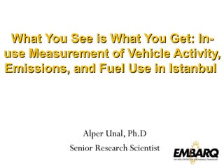 What You See is What You Get: In-use Measurement of Vehicle Activity, Emissions, and Fuel Use in Istanbul  Alper Unal, Ph.D Senior Research Scientist 
