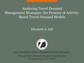 Analyzing Travel Demand
Management Strategies: the Promise of Activity-
       Based Travel Demand Models


                   Elizabeth A. Sall




     SAN FRANCISCO COUNTY TRANSPORTATION AUTHORITY
        Transportation Research Board Annual Meeting
                  Sunday January 13th, 2013
 