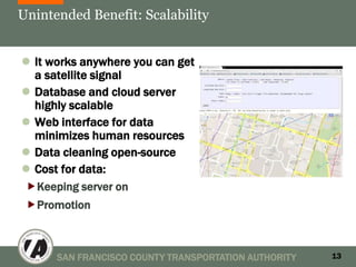 Unintended Benefit: Scalability


 It works anywhere you can get
  a satellite signal
 Database and cloud server
  highly scalable
 Web interface for data
  minimizes human resources
 Data cleaning open-source
 Cost for data:
Keeping server on
Promotion



      SAN FRANCISCO COUNTY TRANSPORTATION AUTHORITY   13
 