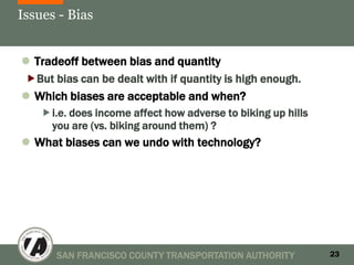 Issues - Bias


 Tradeoff between bias and quantity
But bias can be dealt with if quantity is high enough.
 Which biases are acceptable and when?
    i.e. does income affect how adverse to biking up hills
     you are (vs. biking around them) ?
 What biases can we undo with technology?




       SAN FRANCISCO COUNTY TRANSPORTATION AUTHORITY          23
 