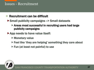 Issues - Recruitment


 Recruitment can be difficult
Small publicity campaigns --> Small datasets
    Areas most successful in recruiting users had large
     publicity campaigns
 App needs to have value itself:
   Monetary value
   Feel like ‘they are helping’ something they care about
   Fun (at least not painful) to use




       SAN FRANCISCO COUNTY TRANSPORTATION AUTHORITY         27
 