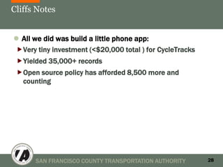 Cliffs Notes


 All we did was build a little phone app:
Very tiny investment (<$20,000 total ) for CycleTracks
Yielded 35,000+ records
Open source policy has afforded 8,500 more and
  counting




      SAN FRANCISCO COUNTY TRANSPORTATION AUTHORITY       28
 