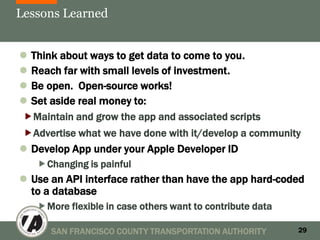 Lessons Learned


 Think about ways to get data to come to you.
 Reach far with small levels of investment.
 Be open. Open-source works!
 Set aside real money to:
Maintain and grow the app and associated scripts
Advertise what we have done with it/develop a community
 Develop App under your Apple Developer ID
   Changing is painful
 Use an API interface rather than have the app hard-coded
  to a database
   More flexible in case others want to contribute data

      SAN FRANCISCO COUNTY TRANSPORTATION AUTHORITY        29
 