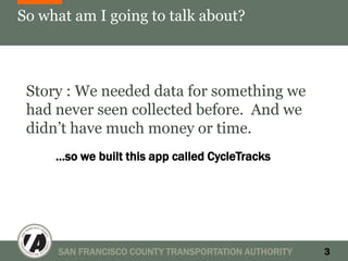 So what am I going to talk about?



 Story : We needed data for something we
 had never seen collected before. And we
 didn’t have much money or time.
     …so we built this app called CycleTracks




     SAN FRANCISCO COUNTY TRANSPORTATION AUTHORITY   3
 