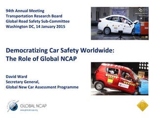 94th Annual Meeting
Transportation Research Board
Global Road Safety Sub-Committee
Washington DC, 14 January 2015
Democratizing Car Safety Worldwide:
The Role of Global NCAP
David Ward
Secretary General,
Global New Car Assessment Programme
 