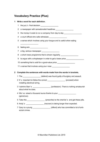 Vocabulary Practice (Plus)
1 Write a word for each definition.
1 the jury ’s final decision _________________
2 a newspaper with sensationalist headlines _________________
3 the money it costs to run a company from day to day _________________
4 a court official who calls witnesses _________________
5 a sense which involves using your tongue and is useful when eating
_________________
6 feeling sick _________________
7 a big, serious newspaper _________________
8 a short news programme that is shown regularly _________________
9 to argue with a shopkeeper in order to get a lower price _________________
10 something that is sold for a good-value price _________________
11 a sense that involves using your nose _________________
2 Complete the sentences with words made from the words in brackets.
1 The _________________ (defend) was found guilty of burglary and assault.
2 It ’s important to follow the correct _________________ (proceed) when
installing electrical wiring.
3 I admire Stan ’s _________________ (profession). There is nothing amateurish
about what he does.
4 We ’ve raised a thousand euros thanks to your _________________
(generous).
5 Take this _________________ (prescribe) to the chemist ’s and get these pills.
6 Andy ’s _________________ (recover) is taking longer than expected.
7 Gary is a young _________________ (offend) who has committed a lot of antisocial crimes.

© Macmillan Publishers Ltd, 2010

 