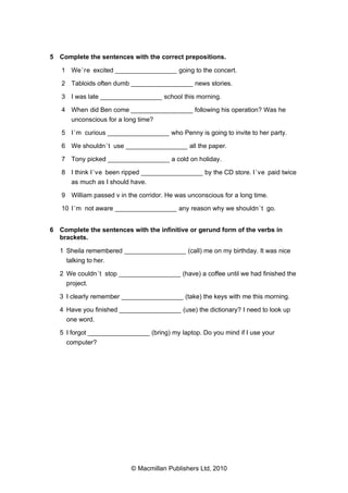 5 Complete the sentences with the correct prepositions.
1 We ’re excited _________________ going to the concert.
2 Tabloids often dumb _________________ news stories.
3 I was late _________________ school this morning.
4 When did Ben come _________________ following his operation? Was he
unconscious for a long time?
5 I ’m curious _________________ who Penny is going to invite to her party.
6 We shouldn ’t use _________________ all the paper.
7 Tony picked _________________ a cold on holiday.
8 I think I ’ve been ripped _________________ by the CD store. I ’ve paid twice
as much as I should have.
9 William passed v in the corridor. He was unconscious for a long time.
10 I ’m not aware _________________ any reason why we shouldn ’t go.
6 Complete the sentences with the infinitive or gerund form of the verbs in
brackets.
1 Sheila remembered _________________ (call) me on my birthday. It was nice
talking to her.
2 We couldn ’t stop _________________ (have) a coffee until we had finished the
project.
3 I clearly remember _________________ (take) the keys with me this morning.
4 Have you finished _________________ (use) the dictionary? I need to look up
one word.
5 I forgot _________________ (bring) my laptop. Do you mind if I use your
computer?

© Macmillan Publishers Ltd, 2010

 
