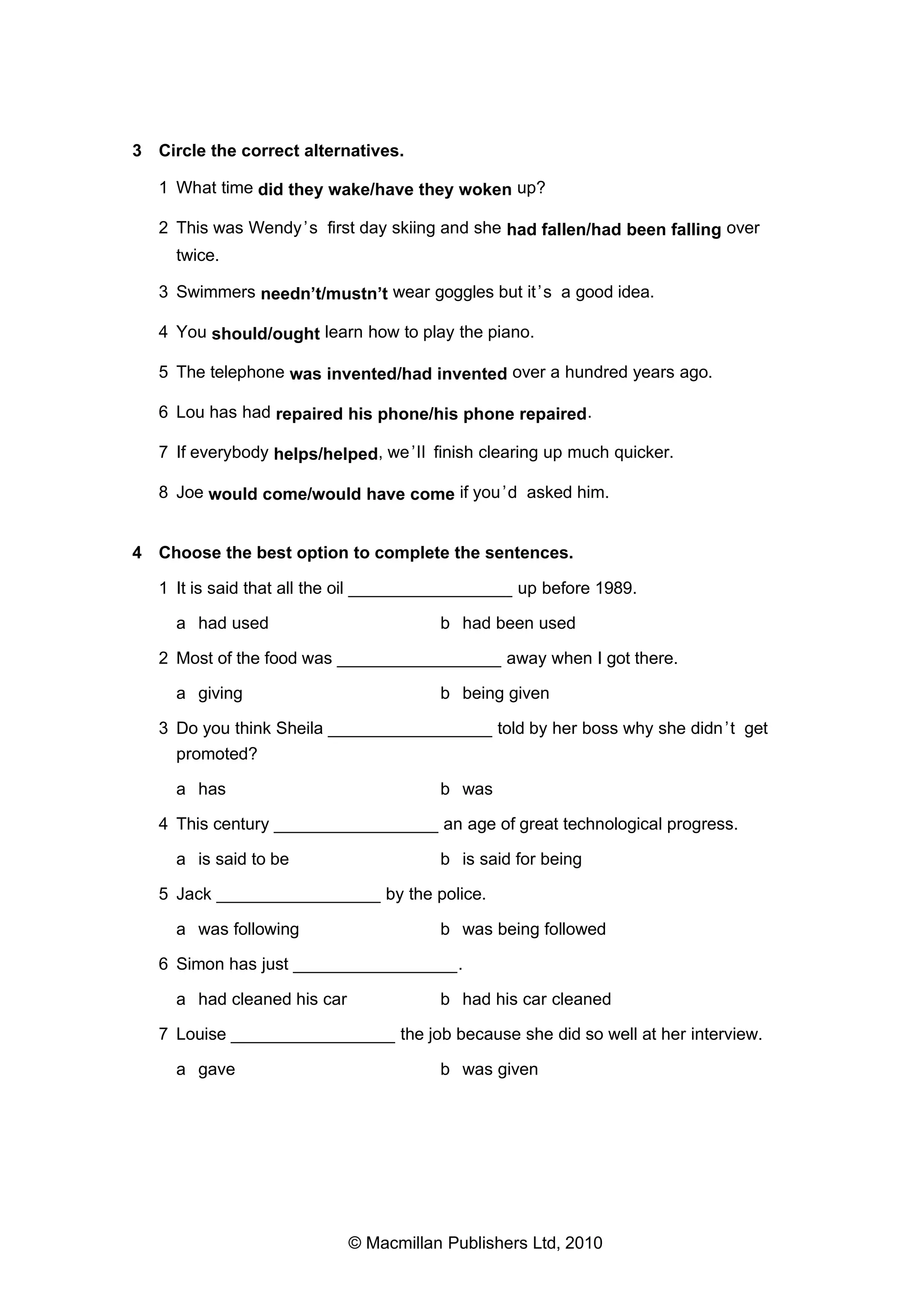 3 Circle the correct alternatives.
1 What time did they wake/have they woken up?
2 This was Wendy ’s first day skiing and she had fallen/had been falling over
twice.
3 Swimmers needn’t/mustn’t wear goggles but it ’s a good idea.
4 You should/ought learn how to play the piano.
5 The telephone was invented/had invented over a hundred years ago.
6 Lou has had repaired his phone/his phone repaired.
7 If everybody helps/helped, we ’ll finish clearing up much quicker.
8 Joe would come/would have come if you ’d asked him.

4 Choose the best option to complete the sentences.
1 It is said that all the oil _________________ up before 1989.
a had used

b had been used

2 Most of the food was _________________ away when I got there.
a giving

b being given

3 Do you think Sheila _________________ told by her boss why she didn ’t get
promoted?
a has

b was

4 This century _________________ an age of great technological progress.
a is said to be

b is said for being

5 Jack _________________ by the police.
a was following

b was being followed

6 Simon has just _________________.
a had cleaned his car

b had his car cleaned

7 Louise _________________ the job because she did so well at her interview.
a gave

b was given

© Macmillan Publishers Ltd, 2010

 