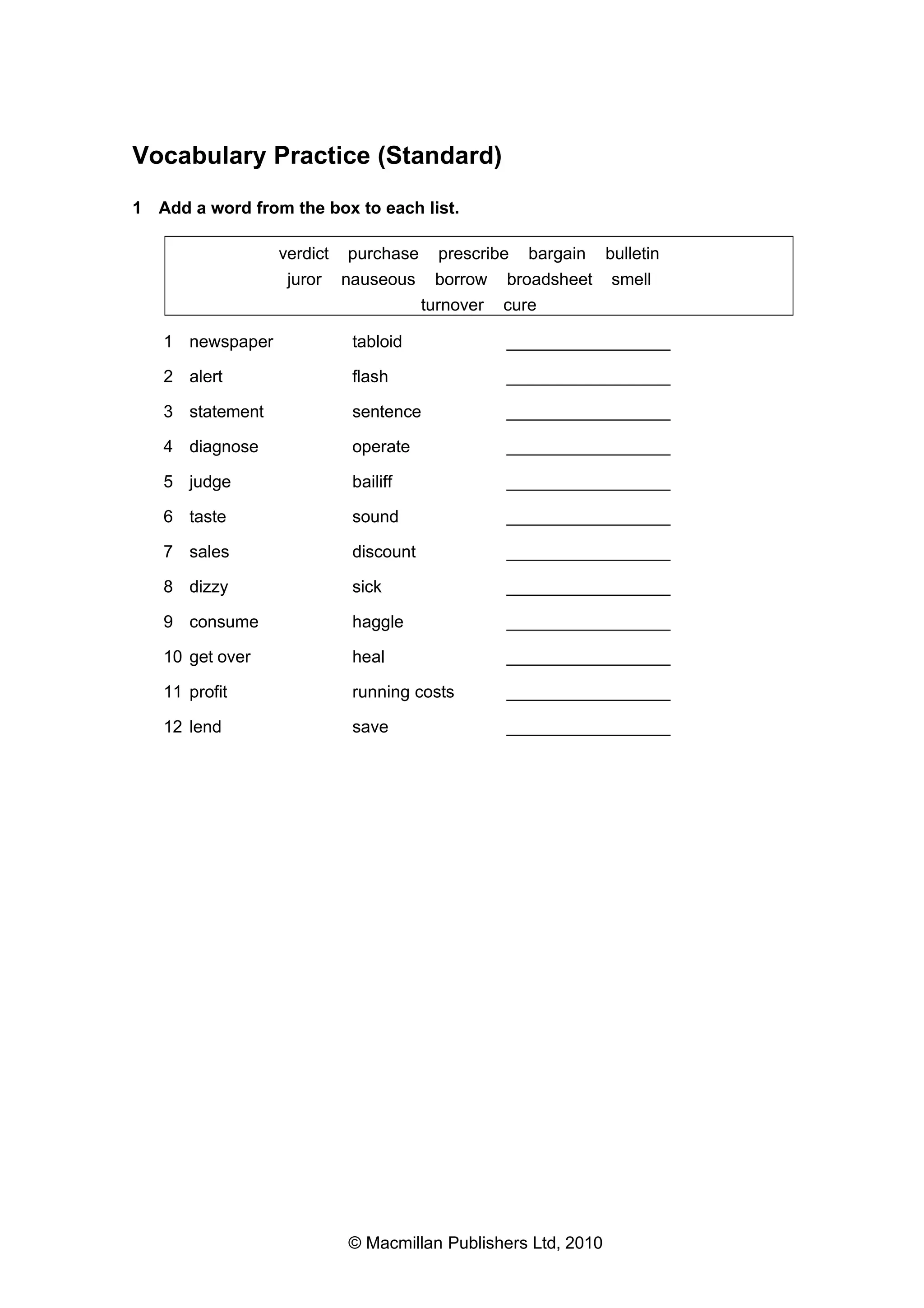 Vocabulary Practice (Standard)
1 Add a word from the box to each list.
verdict

purchase

juror

nauseous

prescribe

bargain

borrow broadsheet
turnover cure

bulletin
smell

1 newspaper

tabloid

_________________

2 alert

flash

_________________

3 statement

sentence

_________________

4 diagnose

operate

_________________

5 judge

bailiff

_________________

6 taste

sound

_________________

7 sales

discount

_________________

8 dizzy

sick

_________________

9 consume

haggle

_________________

10 get over

heal

_________________

11 profit

running costs

_________________

12 lend

save

_________________

© Macmillan Publishers Ltd, 2010

 