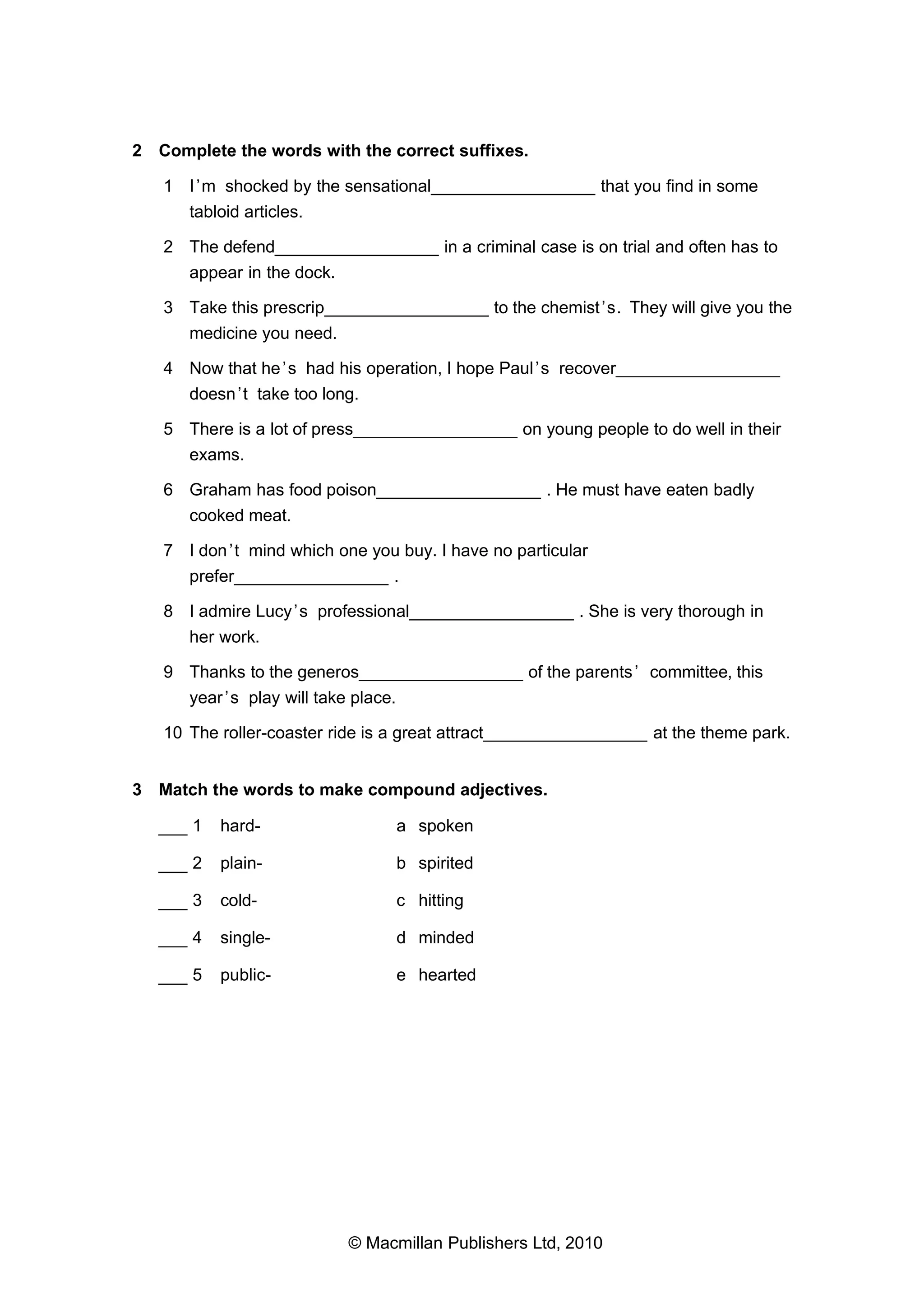 2 Complete the words with the correct suffixes.
1 I ’m shocked by the sensational_________________ that you find in some
tabloid articles.
2 The defend_________________ in a criminal case is on trial and often has to
appear in the dock.
3 Take this prescrip_________________ to the chemist ’s. They will give you the
medicine you need.
4 Now that he ’s had his operation, I hope Paul ’s recover_________________
doesn ’t take too long.
5 There is a lot of press_________________ on young people to do well in their
exams.
6 Graham has food poison_________________ . He must have eaten badly
cooked meat.
7 I don ’t mind which one you buy. I have no particular
prefer________________ .
8 I admire Lucy ’s professional_________________ . She is very thorough in
her work.
9 Thanks to the generos_________________ of the parents ’ committee, this
year ’s play will take place.
10 The roller-coaster ride is a great attract_________________ at the theme park.
3 Match the words to make compound adjectives.
___ 1

hard-

a spoken

___ 2

plain-

b spirited

___ 3

cold-

c hitting

___ 4

single-

d minded

___ 5

public-

e hearted

© Macmillan Publishers Ltd, 2010

 