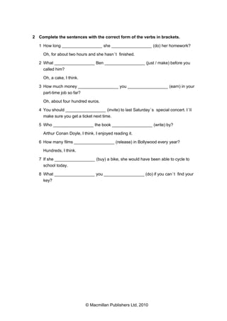 2 Complete the sentences with the correct form of the verbs in brackets.
1 How long _________________ she _________________ (do) her homework?
Oh, for about two hours and she hasn ’t finished.
2 What _________________ Ben _________________ (just / make) before you
called him?
Oh, a cake, I think.
3 How much money _________________ you _________________ (earn) in your
part-time job so far?
Oh, about four hundred euros.
4 You should _________________ (invite) to last Saturday ’s special concert. I ’ll
make sure you get a ticket next time.
5 Who _________________ the book _________________ (write) by?
Arthur Conan Doyle, I think. I enjoyed reading it.
6 How many films _________________ (release) in Bollywood every year?
Hundreds, I think.
7 If she _________________ (buy) a bike, she would have been able to cycle to
school today.
8 What _________________ you _________________ (do) if you can ’t find your
key?

© Macmillan Publishers Ltd, 2010

 