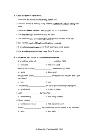 3 Circle the correct alternatives.
1 What time did they wake/have they woken up?
2 This was Wendy ’s first day skiing and she had fallen/had been falling over
twice.
3 Swimmers needn’t/mustn’t wear goggles but it ’s a good idea.
4 You should/ought learn how to play the piano.
5 The telephone was invented/had invented over a hundred years ago.
6 Lou has had repaired his phone/his phone repaired.
7 If everybody helps/helped, we ’ll finish clearing up much quicker.
8 Joe would come/would have come if you ’d asked him.

4 Choose the best option to complete the sentences.
1 It is said that all the oil _________________ up before 1989.
a had used

b had been used

2 Most of the food was _________________ away when I got there.
a giving

b being given

3 Do you think Sheila _________________ told by her boss why she didn ’t get
promoted?
a has

b was

4 This century _________________ an age of great technological progress.
a is said to be

b is said for being

5 Jack _________________ by the police.
a was following

b was being followed

6 Simon has just _________________.
a had cleaned his car

b had his car cleaned

7 Louise _________________ the job because she did so well at her interview.
a gave

b was given

© Macmillan Publishers Ltd, 2010

 