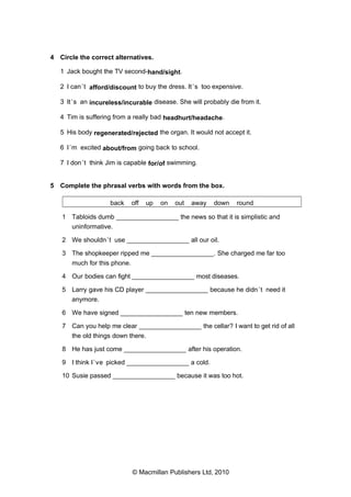 4 Circle the correct alternatives.
1 Jack bought the TV second-hand/sight.
2 I can ’t afford/discount to buy the dress. It ’s too expensive.
3 It ’s an incureless/incurable disease. She will probably die from it.
4 Tim is suffering from a really bad headhurt/headache.
5 His body regenerated/rejected the organ. It would not accept it.
6 I ’m excited about/from going back to school.
7 I don ’t think Jim is capable for/of swimming.

5 Complete the phrasal verbs with words from the box.
back

off

up

on

out

away

down

round

1 Tabloids dumb _________________ the news so that it is simplistic and
uninformative.
2 We shouldn ’t use _________________ all our oil.
3 The shopkeeper ripped me _________________. She charged me far too
much for this phone.
4 Our bodies can fight _________________ most diseases.
5 Larry gave his CD player _________________ because he didn ’t need it
anymore.
6 We have signed _________________ ten new members.
7 Can you help me clear _________________ the cellar? I want to get rid of all
the old things down there.
8 He has just come _________________ after his operation.
9 I think I ’ve picked _________________ a cold.
10 Susie passed _________________ because it was too hot.

© Macmillan Publishers Ltd, 2010

 