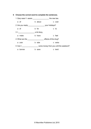 6 Choose the correct word to complete the sentences.
1 Gary wasn ’t aware _________________ the new law.
a of

b about

c over

2 Are you ready _________________ your holidays?
a of

b for

c to

3 I _________________ a bit dizzy.
a make

b have

c feel

4 What are the _________________ effects of this drug?
a over

b side

c extra

5 Can I _________________ some money from you until the weekend?
a borrow

b save

c lend

© Macmillan Publishers Ltd, 2010

 