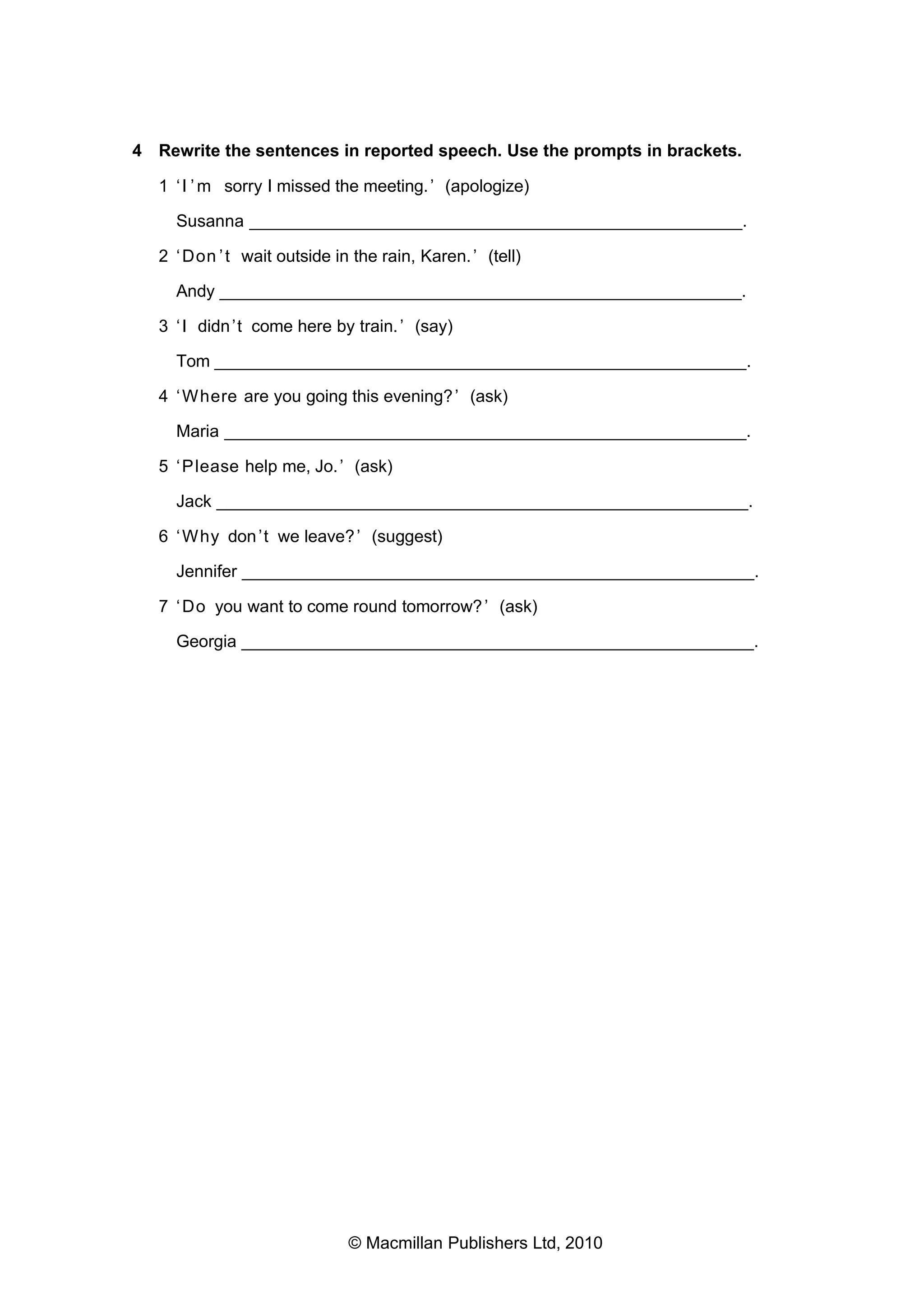 4 Rewrite the sentences in reported speech. Use the prompts in brackets.
1 ‘ I ’ m sorry I missed the meeting. ’ (apologize)
Susanna ___________________________________________________.
2 ‘ Don ’ t wait outside in the rain, Karen. ’ (tell)
Andy ______________________________________________________.
3 ‘ I didn ’t come here by train. ’ (say)
Tom _______________________________________________________.
4 ‘ Where are you going this evening? ’ (ask)
Maria ______________________________________________________.
5 ‘ Please help me, Jo. ’ (ask)
Jack _______________________________________________________.
6 ‘ Why don ’t we leave? ’ (suggest)
Jennifer _____________________________________________________.
7 ‘ Do you want to come round tomorrow? ’ (ask)
Georgia _____________________________________________________.

© Macmillan Publishers Ltd, 2010

 